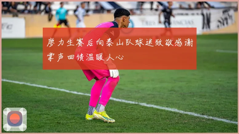 廖力生赛后向泰山队球迷致敬感谢掌声回馈温暖人心