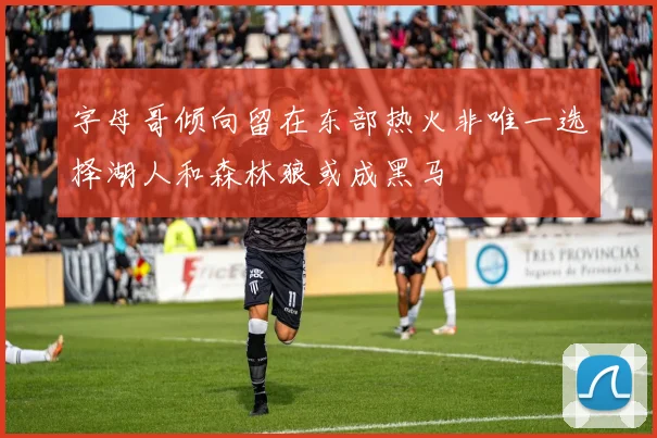 字母哥倾向留在东部热火非唯一选择湖人和森林狼或成黑马