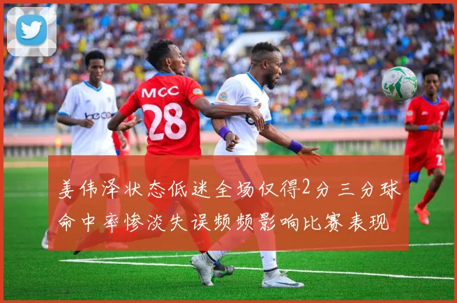 姜伟泽状态低迷全场仅得2分三分球命中率惨淡失误频频影响比赛表现