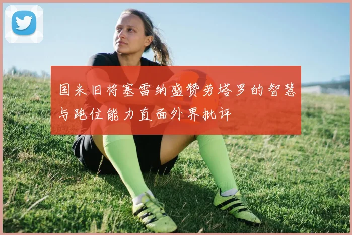 国米旧将塞雷纳盛赞劳塔罗的智慧与跑位能力直面外界批评
