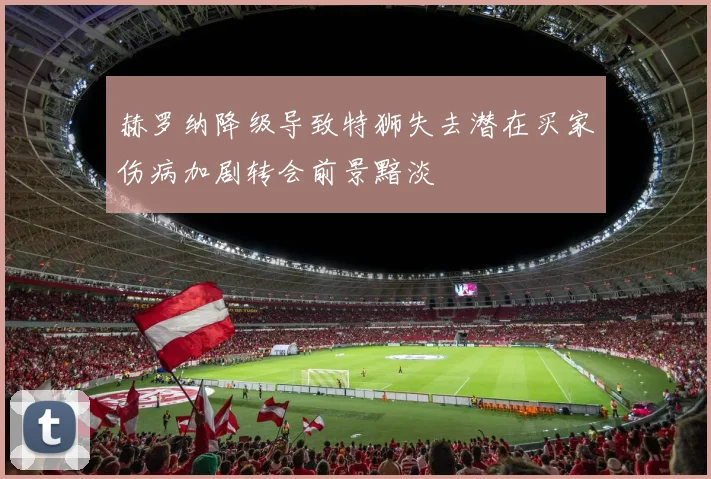 赫罗纳降级导致特狮失去潜在买家伤病加剧转会前景黯淡