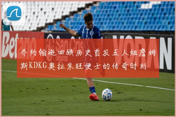 乔约翰逊回顾历史首发五人组詹姆斯KDKG奥拉朱旺便士的传奇时刻