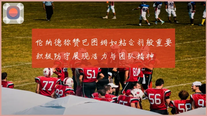 伦纳德称赞巴图姆如粘合剂般重要积极防守展现活力与团队精神
