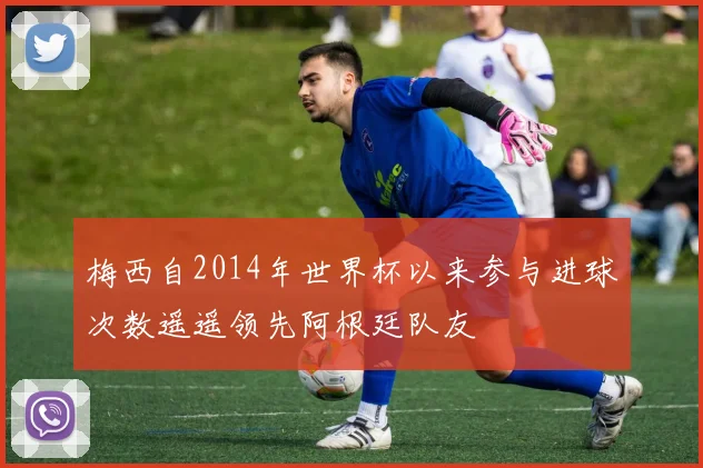 梅西自2014年世界杯以来参与进球次数遥遥领先阿根廷队友