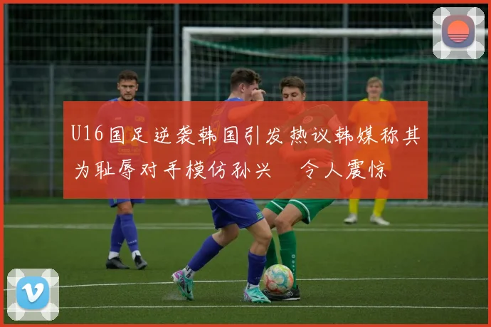 U16国足逆袭韩国引发热议韩媒称其为耻辱对手模仿孙兴慜令人震惊
