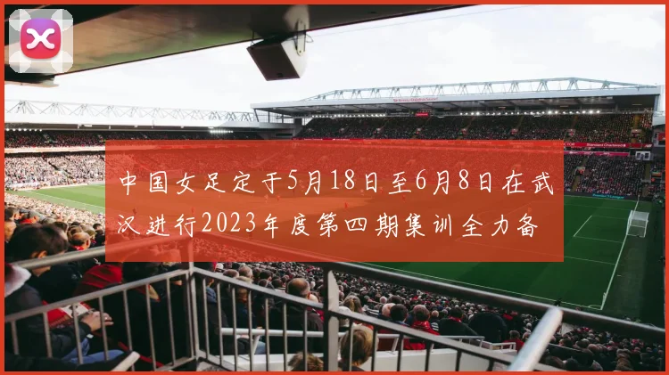 中国女足定于5月18日至6月8日在武汉进行2023年度第四期集训全力备战国际赛事