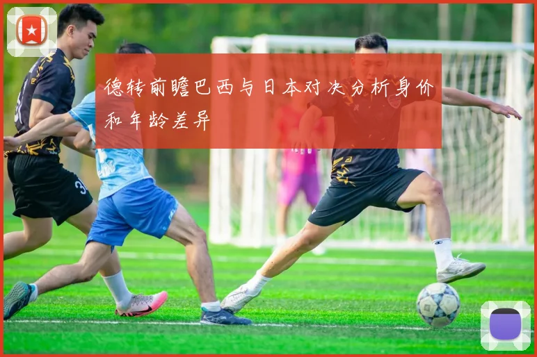 德转前瞻巴西与日本对决分析身价和年龄差异