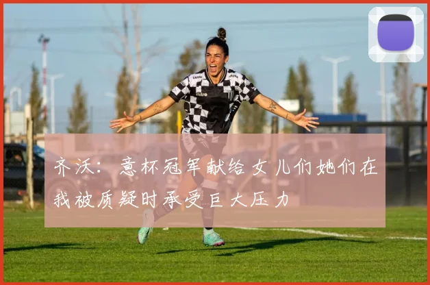 齐沃：意杯冠军献给女儿们她们在我被质疑时承受巨大压力